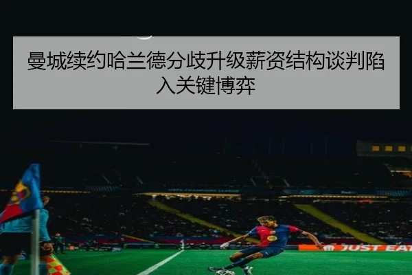 曼城续约哈兰德分歧升级薪资结构谈判陷入关键博弈