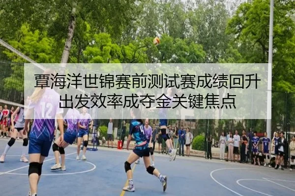 覃海洋世锦赛前测试赛成绩回升 出发效率成夺金关键焦点