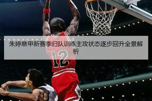 朱婷意甲新赛季归队训练主攻状态逐步回升全景解析