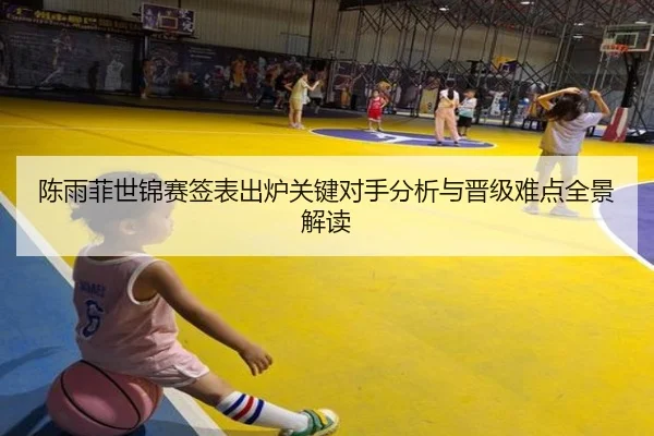 陈雨菲世锦赛签表出炉关键对手分析与晋级难点全景解读