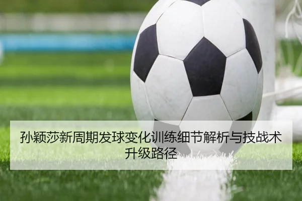 孙颖莎新周期发球变化训练细节解析与技战术升级路径